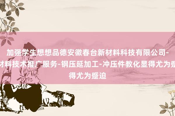 加强学生想想品德安徽春台新材料科技有限公司-新材料技术推广服务-钢压延加工-冲压件教化显得尤为蹙迫