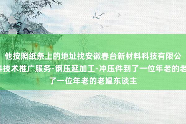 他按照纸条上的地址找安徽春台新材料科技有限公司-新材料技术推广服务-钢压延加工-冲压件到了一位年老的老媪东谈主