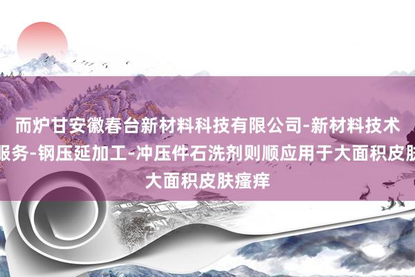 而炉甘安徽春台新材料科技有限公司-新材料技术推广服务-钢压延加工-冲压件石洗剂则顺应用于大面积皮肤瘙痒