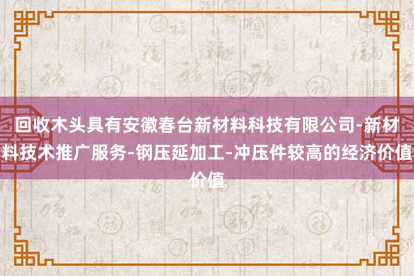 回收木头具有安徽春台新材料科技有限公司-新材料技术推广服务-钢压延加工-冲压件较高的经济价值
