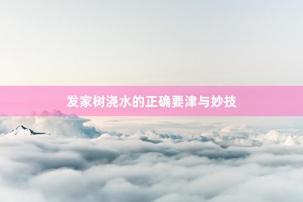 发家树浇水的正确要津与妙技